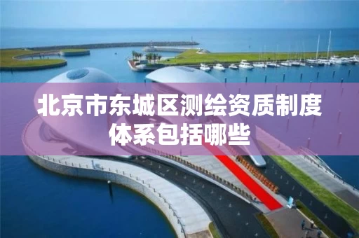 北京市东城区测绘资质制度体系包括哪些 北京市东城区测绘资质制度体系包括哪些