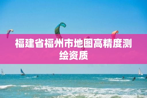 福建省福州市地图高精度测绘资质 福建省福州市地图高精度测绘资质
