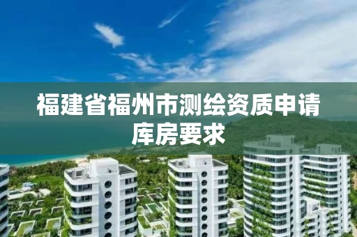 福建省福州市测绘资质申请库房要求 福建省福州市测绘资质申请库房要求