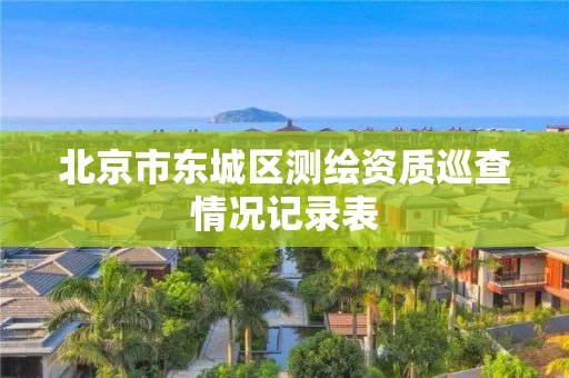北京市东城区测绘资质巡查情况记录表 北京市东城区测绘资质巡查情况记录表