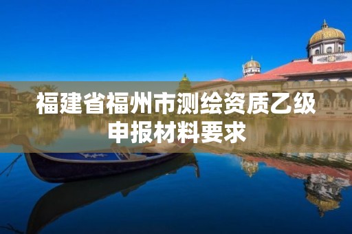 福建省福州市测绘资质乙级申报材料要求