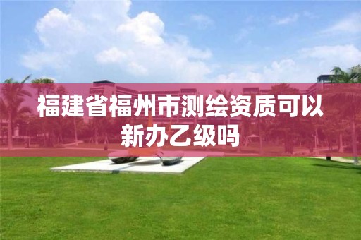 福建省福州市测绘资质可以新办乙级吗