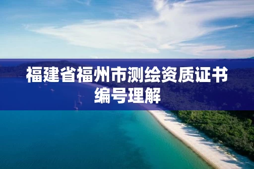 福建省福州市测绘资质证书编号理解 福建省福州市测绘资质证书编号理解