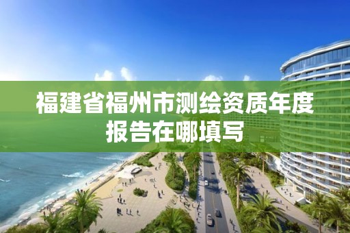 福建省福州市测绘资质年度报告在哪填写