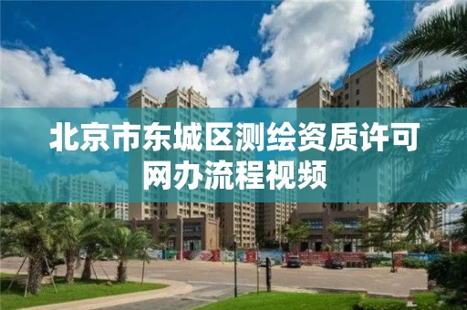 北京市东城区测绘资质许可网办流程视频 北京市东城区测绘资质许可网办流程视频