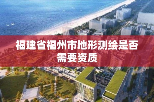 福建省福州市地形测绘是否需要资质