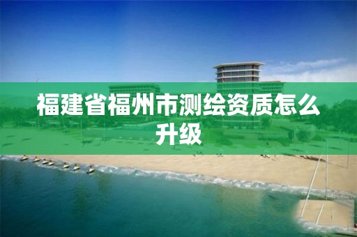 福建省福州市测绘资质怎么升级