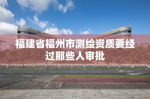 福建省福州市测绘资质要经过那些人审批