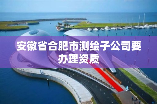 安徽省合肥市测绘子公司要办理资质