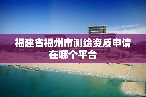 福建省福州市测绘资质申请在哪个平台