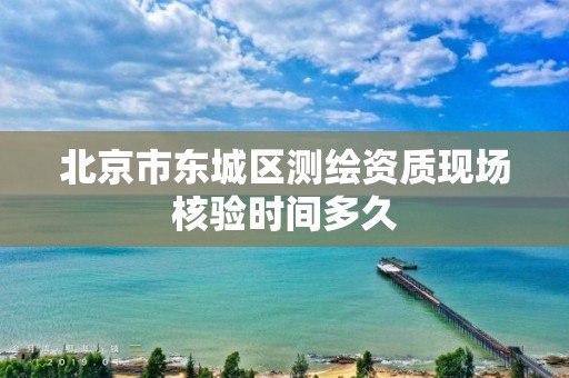 北京市东城区测绘资质现场核验时间多久