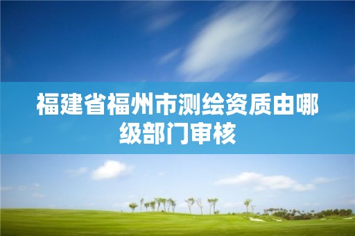 福建省福州市测绘资质由哪级部门审核