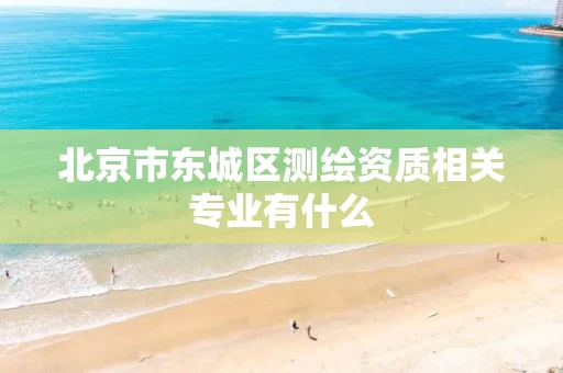 北京市东城区测绘资质相关专业有什么 北京市东城区测绘资质相关专业有什么