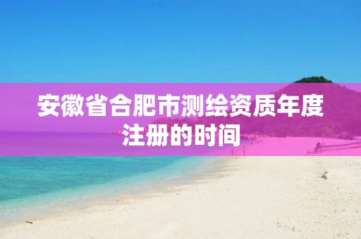 安徽省合肥市测绘资质年度注册的时间 安徽省合肥市测绘资质年度注册的时间