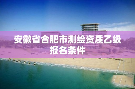 安徽省合肥市测绘资质乙级报名条件