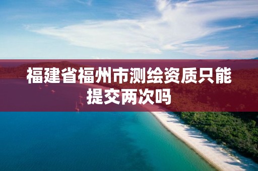 福建省福州市测绘资质只能提交两次吗