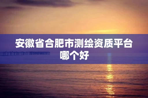 安徽省合肥市测绘资质平台哪个好 安徽省合肥市测绘资质平台哪个好