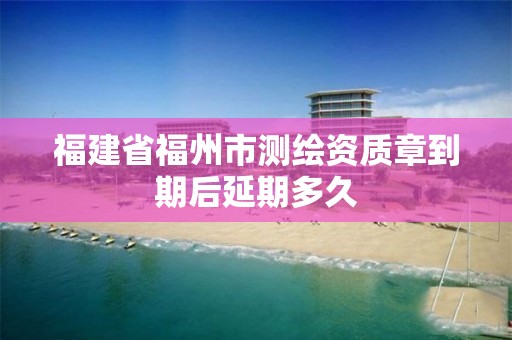 福建省福州市测绘资质章到期后延期多久