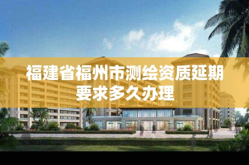 福建省福州市测绘资质延期要求多久办理