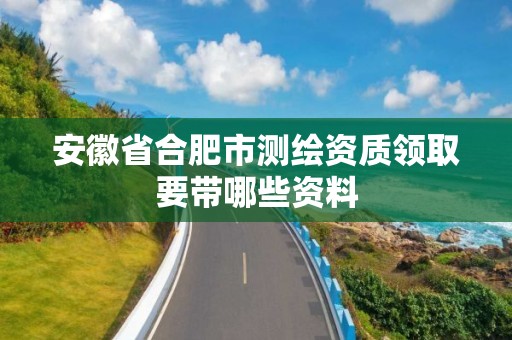 安徽省合肥市测绘资质领取要带哪些资料