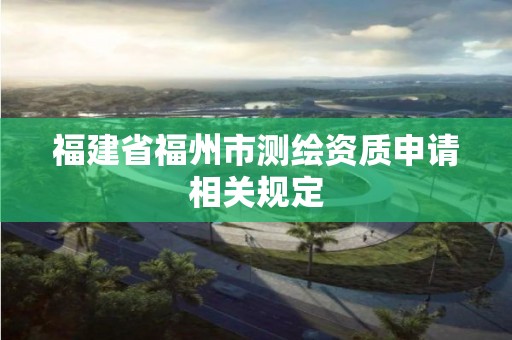 福建省福州市测绘资质申请相关规定