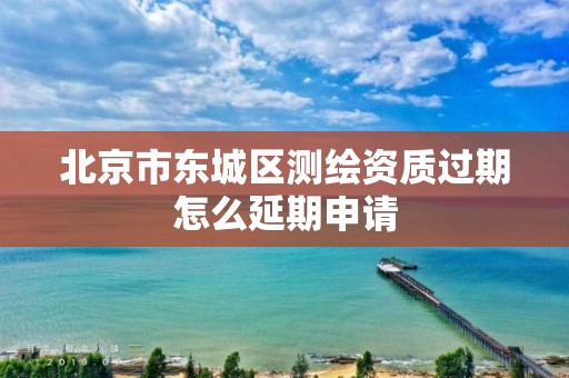 北京市东城区测绘资质过期怎么延期申请