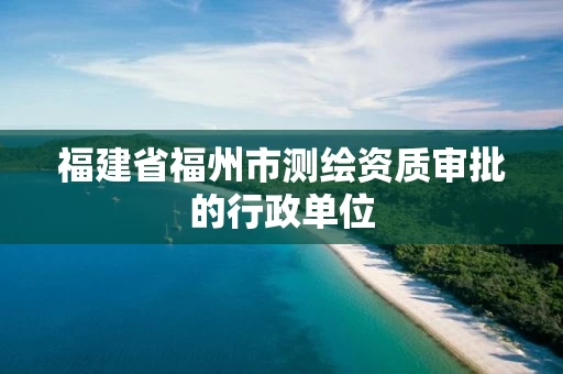 福建省福州市测绘资质审批的行政单位 福建省福州市测绘资质审批的行政单位