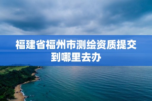 福建省福州市测绘资质提交到哪里去办