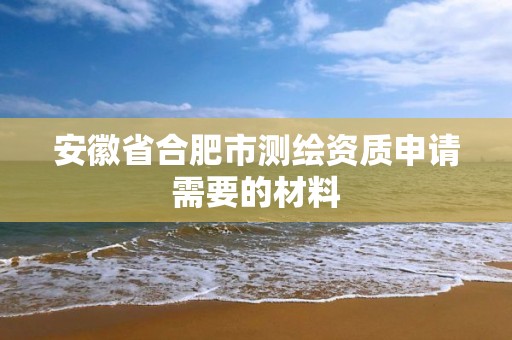 安徽省合肥市测绘资质申请需要的材料