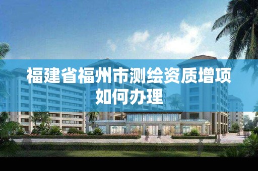 福建省福州市测绘资质增项如何办理