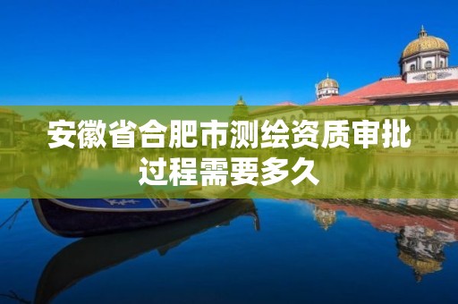 安徽省合肥市测绘资质审批过程需要多久