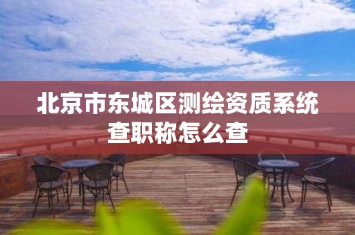 北京市东城区测绘资质系统查职称怎么查 北京市东城区测绘资质系统查职称怎么查