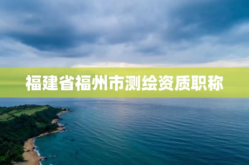 福建省福州市测绘资质职称 福建省福州市测绘资质职称