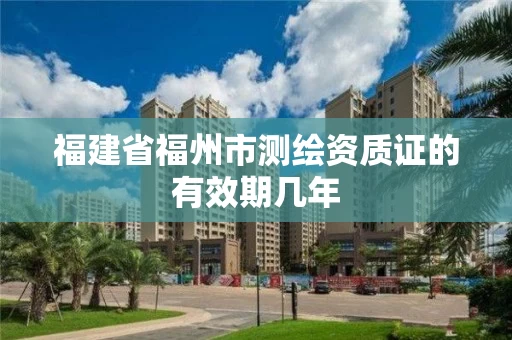 福建省福州市测绘资质证的有效期几年 福建省福州市测绘资质证的有效期几年