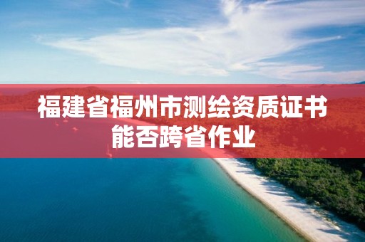 福建省福州市测绘资质证书能否跨省作业