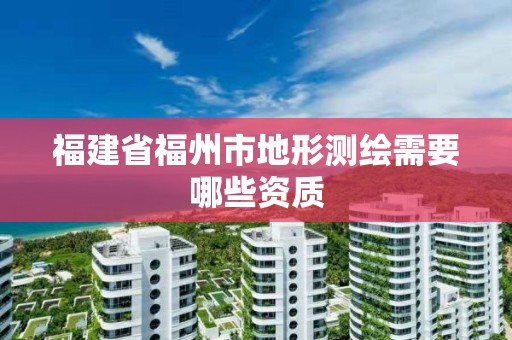 福建省福州市地形测绘需要哪些资质