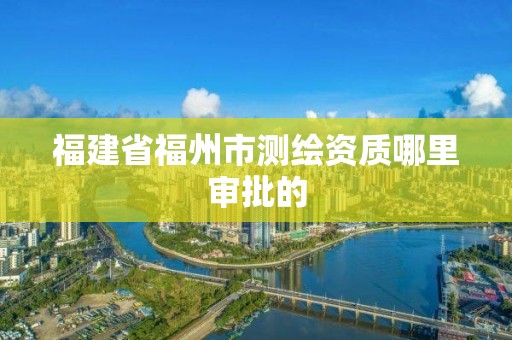 福建省福州市测绘资质哪里审批的