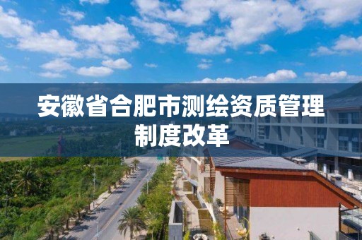 安徽省合肥市测绘资质管理制度改革