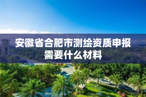 安徽省合肥市测绘资质申报需要什么材料