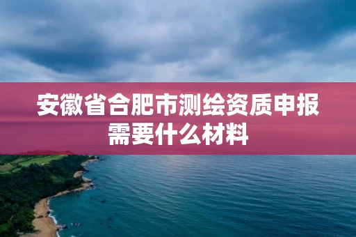 安徽省合肥市测绘资质申报需要什么材料 安徽省合肥市测绘资质申报需要什么材料