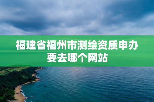 福建省福州市测绘资质申办要去哪个网站