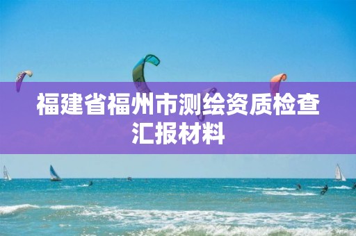 福建省福州市测绘资质检查汇报材料