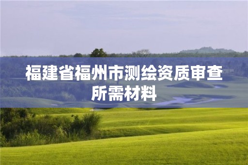 福建省福州市测绘资质审查所需材料