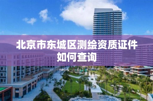 北京市东城区测绘资质证件如何查询 北京市东城区测绘资质证件如何查询