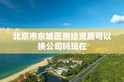 北京市东城区测绘资质可以换公司吗现在