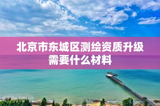 北京市东城区测绘资质升级需要什么材料