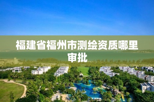 福建省福州市测绘资质哪里审批