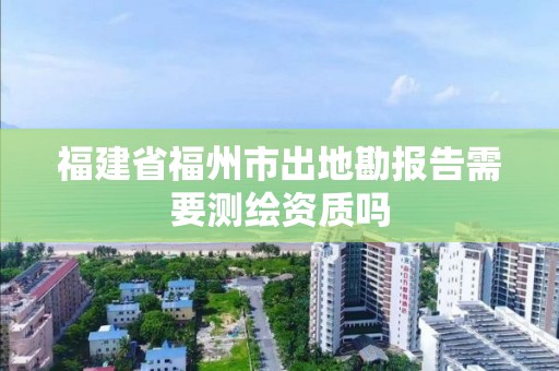 福建省福州市出地勘报告需要测绘资质吗