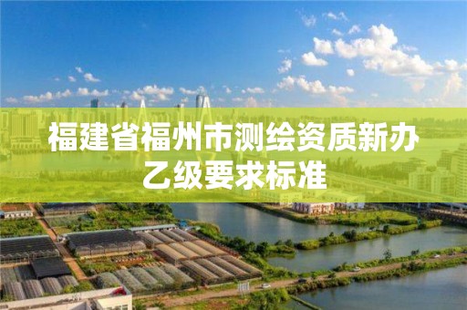 福建省福州市测绘资质新办乙级要求标准