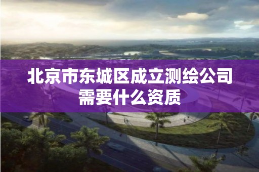 北京市东城区成立测绘公司需要什么资质